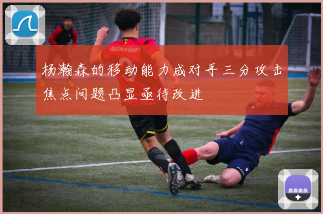 杨瀚森的移动能力成对手三分攻击焦点问题凸显亟待改进