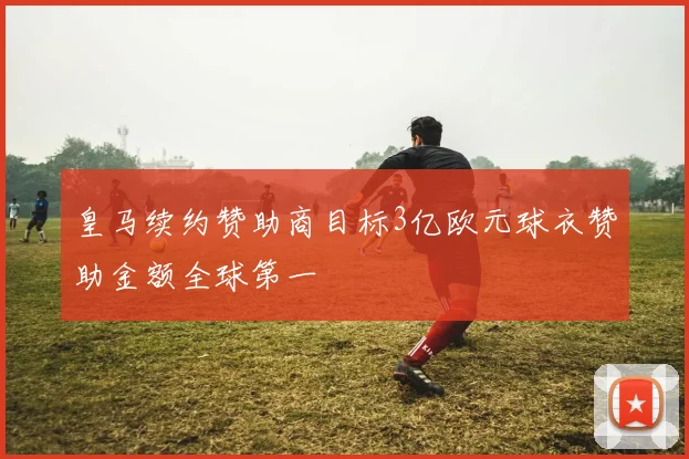 皇马续约赞助商目标3亿欧元球衣赞助金额全球第一