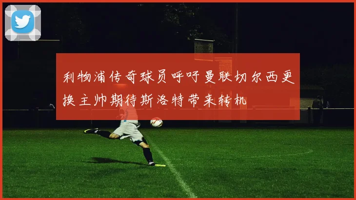 利物浦传奇球员呼吁曼联切尔西更换主帅期待斯洛特带来转机