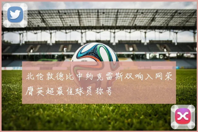 北伦敦德比中约克雷斯双响入网荣膺英超最佳球员称号