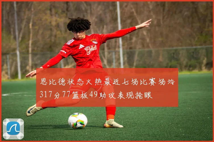 恩比德状态火热最近七场比赛场均317分77篮板49助攻表现抢眼