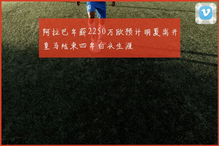 阿拉巴年薪2250万欧预计明夏离开皇马结束四年白衣生涯