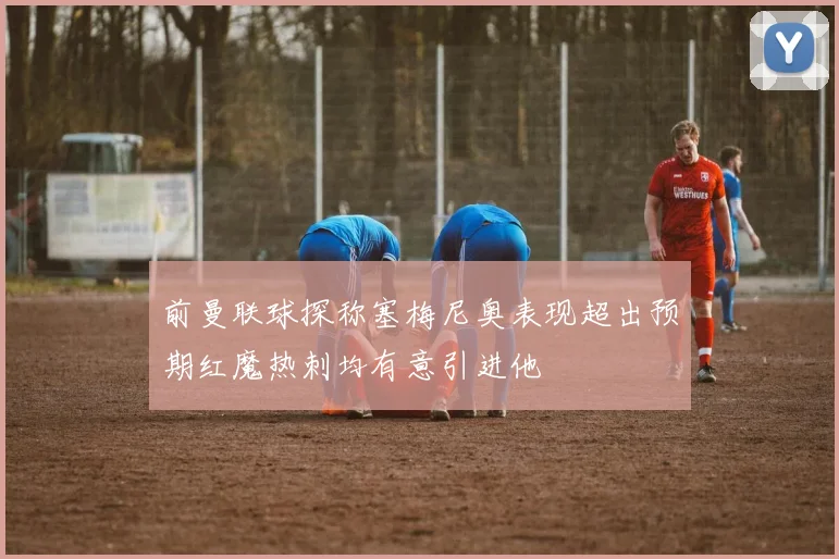 前曼联球探称塞梅尼奥表现超出预期红魔热刺均有意引进他