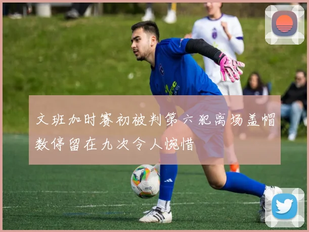 文班加时赛初被判第六犯离场盖帽数停留在九次令人惋惜