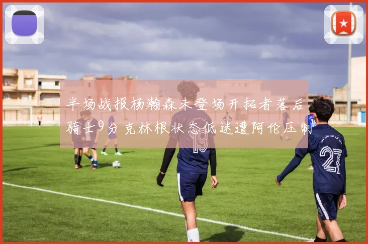 半场战报杨瀚森未登场开拓者落后骑士9分克林根状态低迷遭阿伦压制