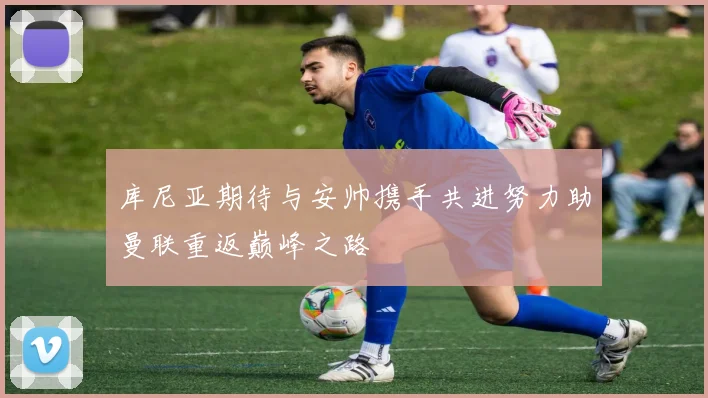 库尼亚期待与安帅携手共进努力助曼联重返巅峰之路