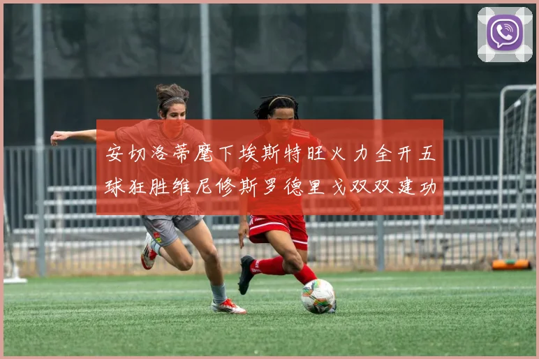 安切洛蒂麾下埃斯特旺火力全开五球狂胜维尼修斯罗德里戈双双建功