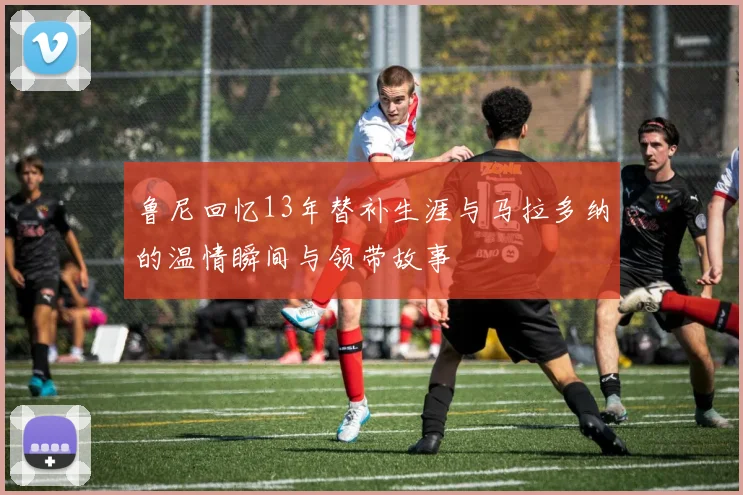 鲁尼回忆13年替补生涯与马拉多纳的温情瞬间与领带故事