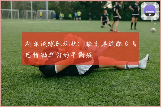 科尔谈球队现状：缺乏库追配合与巴特勒单打的平衡感