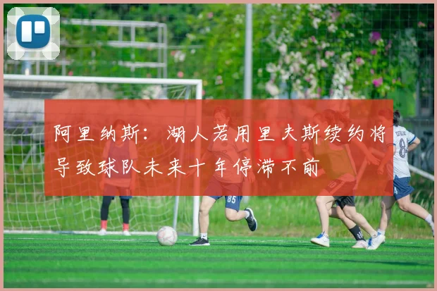 阿里纳斯：湖人若用里夫斯续约将导致球队未来十年停滞不前