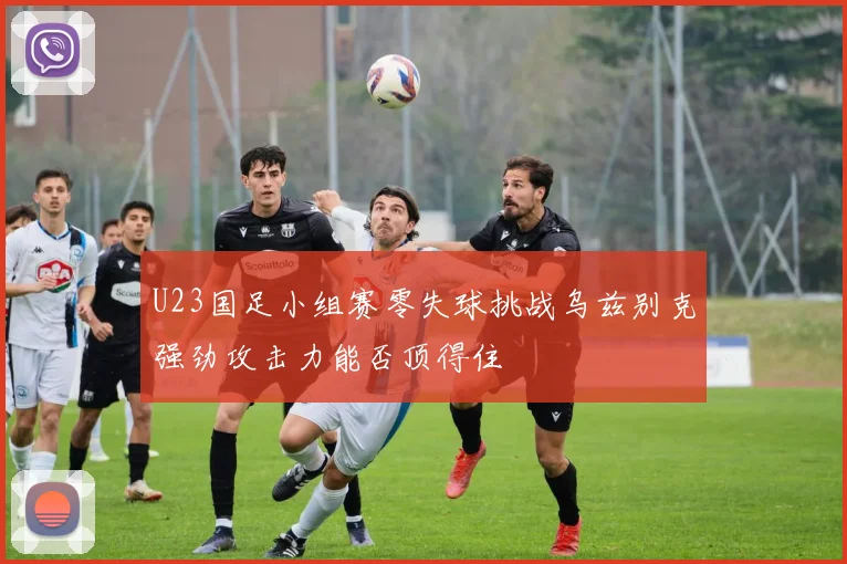U23国足小组赛零失球挑战乌兹别克强劲攻击力能否顶得住