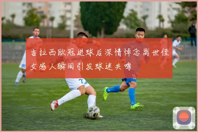 吉拉西欧冠进球后深情悼念离世侄女感人瞬间引发球迷共鸣