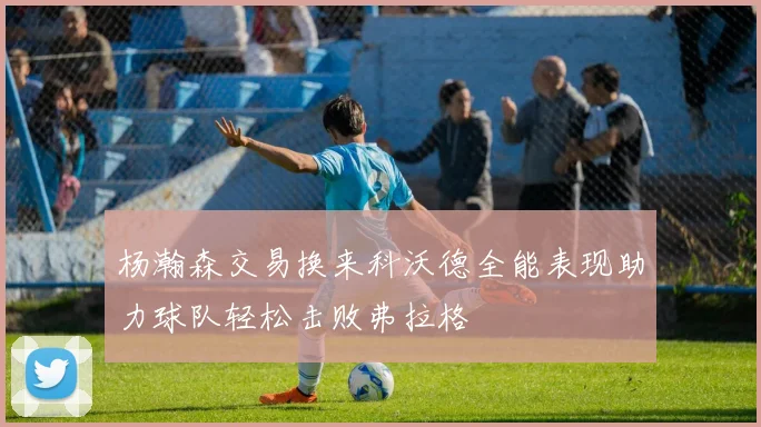 杨瀚森交易换来科沃德全能表现助力球队轻松击败弗拉格