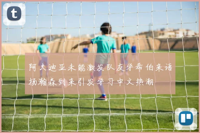 阿夫迪亚未能激发队友学希伯来语杨瀚森到来引发学习中文热潮