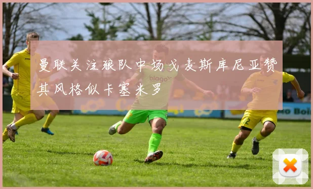 曼联关注狼队中场戈麦斯库尼亚赞其风格似卡塞米罗