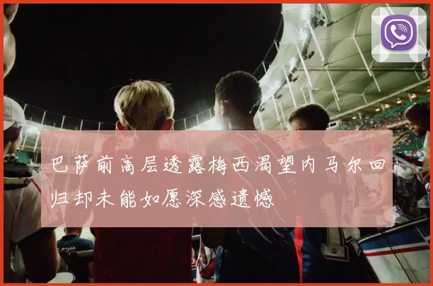 巴萨前高层透露梅西渴望内马尔回归却未能如愿深感遗憾