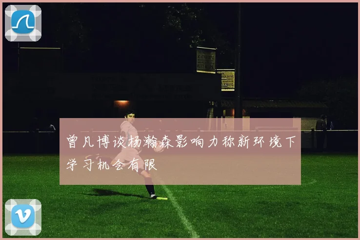 曾凡博谈杨瀚森影响力称新环境下学习机会有限