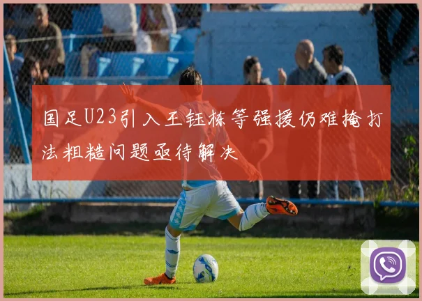 国足U23引入王钰栋等强援仍难掩打法粗糙问题亟待解决