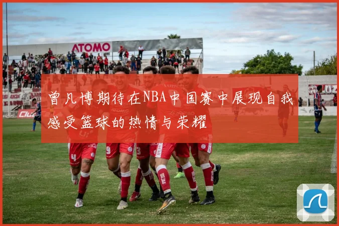 曾凡博期待在NBA中国赛中展现自我感受篮球的热情与荣耀