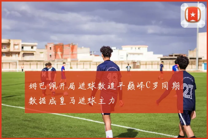 姆巴佩开局进球数追平巅峰C罗同期数据成皇马进球主力