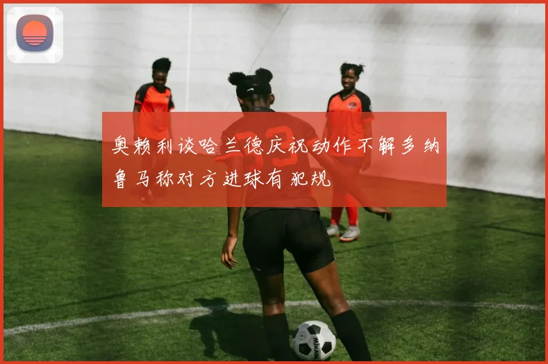 奥赖利谈哈兰德庆祝动作不解多纳鲁马称对方进球有犯规