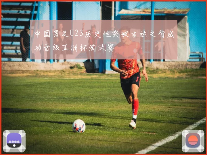 中国男足U23历史性突破吉达之行成功晋级亚洲杯淘汰赛