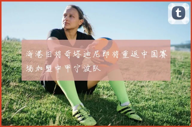 海港旧将奇塔迪尼即将重返中国赛场加盟中甲宁波队