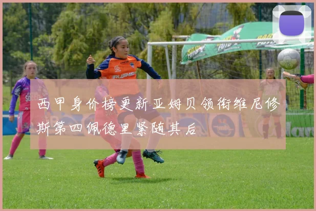 西甲身价榜更新亚姆贝领衔维尼修斯第四佩德里紧随其后